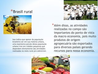 *
*Além disso, as atividades
realizadas no campo são
importantes do ponto de vista
da macro economia, pois muito
produtos de origem
agropecuária são exportados
para diversos países gerando
recursos para nossa economia.
Isso indica que apesar da população
brasileira ser em sua maioria urbana,
uma expressiva porção dessa população
urbana vive em cidades pequenas que
dependem diretamente das atividades
realizadas no meio rural pra sobreviver.
 