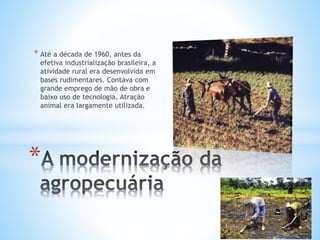 * Até a década de 1960, antes da
efetiva industrialização brasileira, a
atividade rural era desenvolvida em
bases rudimentares. Contava com
grande emprego de mão de obra e
baixo uso de tecnologia. Atração
animal era largamente utilizada.
*
 