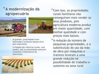 * *Com isso, as propriedades
rurais familiares não
conseguiram mais vender os
seus produtos, pois
agricultura moderna produz
em maior quantidade, com
melhor qualidade e com
preços mais baixos.
*A redução do número de
pequenas propriedades, e a
substituição do uso da mão
de obra por máquinas e
tratores levaram a uma
grande redução na
possibilidade de trabalho e
sustento na zona rural
As grandes propriedades eram
destinadas à produção agropecuária
para exportação.
A chegada das industrias mudou esse
quadro, pois as propriedades passaram
a praticar a monocultura de
exportação.
 