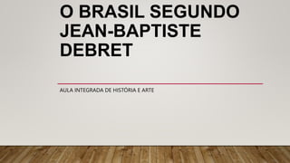 O BRASIL SEGUNDO
JEAN-BAPTISTE
DEBRET
AULA INTEGRADA DE HISTÓRIA E ARTE
 