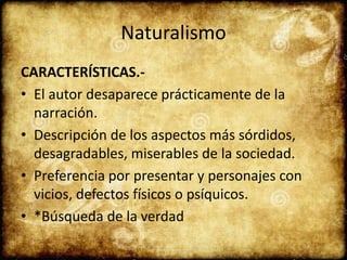 Naturalismo
CARACTERÍSTICAS.-
• El autor desaparece prácticamente de la
narración.
• Descripción de los aspectos más sórdidos,
desagradables, miserables de la sociedad.
• Preferencia por presentar y personajes con
vicios, defectos físicos o psíquicos.
• *Búsqueda de la verdad
 