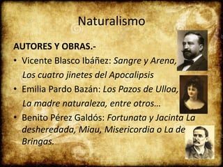 Naturalismo
AUTORES Y OBRAS.-
• Vicente Blasco Ibáñez: Sangre y Arena,
Los cuatro jinetes del Apocalipsis
• Emilia Pardo Bazán: Los Pazos de Ulloa,
La madre naturaleza, entre otros…
• Benito Pérez Galdós: Fortunata y Jacinta La
desheredada, Miau, Misericordia o La de
Bringas.
 