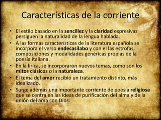 Características de la corriente
• El estilo basado en la sencillez y la claridad expresivas
persiguen la naturalidad de la lengua hablada.
• A las formas características de la literatura española se
incorpora el verso endecasílabo y con el las estrofas,
composiciones y modalidades genéricas propias de la
poesía italiana.
• En la lírica, se incorporaron nuevos temas, como son los
mitos clásicos o la naturaleza.
• El tema del amor recibió un tratamiento distinto, más
idealizado.
• Surge además una importante corriente de poesía religiosa
que se centra en las ideas de purificación del alma y de la
unión del ama con Dios.
 