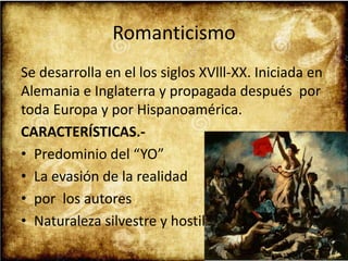 Romanticismo
Se desarrolla en el los siglos XVlll-XX. Iniciada en
Alemania e Inglaterra y propagada después por
toda Europa y por Hispanoamérica.
CARACTERÍSTICAS.-
• Predominio del “YO”
• La evasión de la realidad
• por los autores
• Naturaleza silvestre y hostil
 