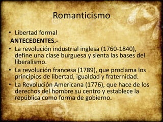 Romanticismo
• Libertad formal
ANTECEDENTES.-
• La revolución industrial inglesa (1760-1840),
define una clase burguesa y sienta las bases del
liberalismo.
• La revolución francesa (1789), que proclama los
principios de libertad, igualdad y fraternidad.
• La Revolución Americana (1776), que hace de los
derechos del hombre su centro y establece la
república como forma de gobierno.
 
