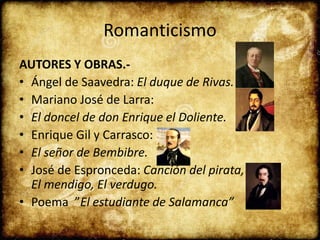 Romanticismo
AUTORES Y OBRAS.-
• Ángel de Saavedra: El duque de Rivas.
• Mariano José de Larra:
• El doncel de don Enrique el Doliente.
• Enrique Gil y Carrasco:
• El señor de Bembibre.
• José de Espronceda: Canción del pirata,
El mendigo, El verdugo.
• Poema ”El estudiante de Salamanca”
 
