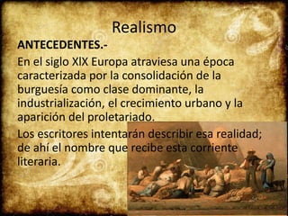 Realismo
ANTECEDENTES.-
En el siglo XlX Europa atraviesa una época
caracterizada por la consolidación de la
burguesía como clase dominante, la
industrialización, el crecimiento urbano y la
aparición del proletariado.
Los escritores intentarán describir esa realidad;
de ahí el nombre que recibe esta corriente
literaria.
 