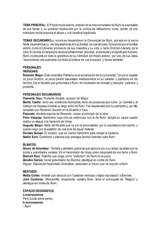 TEMA PRINCIPAL: El Problemade latierra ,a través de la vidacomunitaria de Rumi,la expoliación
de sus tierras y su posterior destrucción por la codicia de latifundismo voraz ,dentro de una
estructura social propicia al abuso y a la injusticia legalizada.
TEMAS SECUNDARIOLa novela se desarrolla en la Comunidad de Rumi, ubicada en la sierra
Norte (Huamanchaco), deldepartamento de LaLibertad,de nuestro país,Concebidoporelhombre
andino como el Universo promisorio de sus maestros y su vida, y razón Embrión Literario de la
obra;En donde elcampesino alcanzalafraternidad, felicidad, elbienestary elsignificado humano,
Rumi es descrita en toda la grandeza de su intimidad del miedo andino,: por uno de sus lados
“descendería una quebrada con toda la belleza de sus bosques” y tierras labrantía.
PERSONAJES
INDÍGENAS:
Rosendo Maqui: Este venerable Patriarca es la encamación de la comunidad; "Un poco vegetal,
un poco hombro, un poco piedra” trasuntaba mansedumbre en su carácter y pacifismo en los
hechos. Era el Alcalde que gobernaba a Rumi, de mostrando ser avisado y tranquilo, justiciero y
prudente.
PERSONAJES SECUNDARIOS
Clemente Yacu: Prudente Alcalde, sucesor de Maqui.
Benito Castro: llevó una existencia incompleta, llena de peripecias (por Lima, La Libertad y el
Callejón de Húyalas) durante su largo exilio de Rumi. Fue despreciado por su padrastro y, por ello,
adoptado por Rosendo Sucede en la Alcaldía a Yacu.
Pascuala: Anciana esposa de Rosendo; muere al principio de la obra.
Fiero Vásquez: Bandolero cuya vida se entrecruza con la de Rumi; adopta su causa cuando
realiza un ataque a la hacienda de Umay.
Augusto Maqui: Nieto del Alcalde que va por la selva atraído por la explotación del caucho, y
queda ciego por al estallido de una bola de aquel material.
Doroteo Quispe: El rezador, que se vuelve bandolero para vengar la injusticia.
Nasha Suro: Curandera y pitonisa que presagia hechos funestos para Rumi.
BLANCOS:
Álvaro de Amenábar: Temible y arbitrario gamonal que aplica la ley a su antojo ayudado por su
poder y autoridades venales: Es el hacendado de Umay quien despojará de sus tierra a Rumi.
Bismark Ruiz: Tinterillo que (unge como "defensor" de Rumi en el juicio.
Zenobio García: Venal gobernador de Muncha; atestigua en contra de Rumi.
Iñiguez: Rábula del hacendado Amenábar, asesinado el día en que se expolió a Rumi.
MESTIZOS:
Melba Cortes: Amante que seducía con "palabras melosas y trajes escotados" a Bismark.
Julio Contreras: Mercachifle; anualmente visitaba Rumi; tenia el remoquete de "Mágico" y
atestigua en contra de Rumi.
ESPACIO GEOGRÁFICO:
a.macrocosmos:
Perú (costa sierra selva).
b.microcosmos:
- Rumi
 