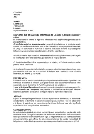 - Yanañahui
- Muncha
- May
TIEMPO:
a.cronología
- 1941 siglo XX
b.historia
- Aproximadamente 16 años.
CONFLICTOS QUE SE DAN EN EL DESARROLLO DE LA OBRA EL MUNDO ES ANCHO Y
AJENO
En esta novela no se enfrenta al rigor de la naturaleza,si no a los problemas generados por los
propios hombres.
-El conflicto central es económico-social: genera la aniquilación de la propiedad agraria
comunal con el enfrentamiento habito entre el afán usurpador de tierras por parte del hacendado
de Umay y la comunidad de Rumi que se opone a esta acción aberrante auspiciada por el
latifundismo y sus cómplices :los gobernadores, tinterillos y gendarmes.
-elconflicto entre las leyes y derechos ancestrales enlas comunidad y laadministraciónencargada
de hacer cumplir la ley en el país oficial,que consuma el despojo de Rumi.
-El desnivel entre el Perú oficial, representado por el estado ,y el Perú real constituido por las
grandes masas campesinas
-la desadaptación que evidencia la vida de los comuneros sobrevivientes en otras regiones ,como
para demostrar que fuera de su comunidad ,el indígena esta condenado a una existencia
inauténtica ,a la miseria…y a la muerte.
PUNTO DE VISTA:
Existe en la obra un narrador omnisciente que opta por darnos una información fragmentada con
la finalidad de dosificar la narración y así poder abarcar todo los acontecimientos que están
relacionados con el destino final de Rumi.Frecuentemente los narradores:
1.usan la técnica del Racconto.explicar un echo presente ,presentando su génesis yevolución.
2.Usan la técnica de Contrapunto para presentar la simultaneidad de hechos en diferentes
escenarios; señalados con asterisco como para indicar la fragmentación de la vida
MENSAJE:
Expresa un mensaje desgarrador sobre el abuso, la prepotencia, la brutalidad y la arbitrariedad
del latifundismo en detrimento de las comunidades indígenas por un lado y por otro lado el amor
a la tierra y la valentía de los campesinos en la defensa de lo que para ellos significa la
supervivencia de la intangibilidad de la comunidad.
VALORES LITERARIOS.
La corriente indigenista tanto en pintura como en literatura se manifestó en nuestra patria eh la
década del veinte. Conjuga los caracteres del realismo en las inquietudes de la reivindicación
social que se hicieron ostensibles en nuestro siglo.El indigenismo busca una profundización de la
convivencia histórica para afirmar los elementos constitutivos de nuestra nacionalidad. El
indigenismo e exalta al indio y sus valores y protesta por su situación postergada en el Perú
 