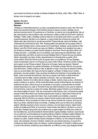 que ocurren los hechos es durante el llamado dictatorial de Odría, entre 1948 y 1956। Tanto el
tiempo como el espacio son reales.
Genero: Dramático
Subgénero: Novela
Resumen
Santiago un editorialista regresa a su casa y supuestamente le espera su mujer, Ana. Pero ella
llega unos segundos después.Viene llorando porque le robaron su perro. Santiago va a la
perrera a buscar al perro. En la perrera ve a 3 hombres. La cara de uno le resulta familiar; tras un
rato observando su cara se afianza más: era Ambrosio, antiguo chofer de Don Fermín -padre de
Santiago-. Parten juntos y Santiago rompe el silencio y le recuerda quién era Él y su padre. El se
acuerda enseguida. Deciden ir a La Catedral, un lugar donde dan comida a los pobres. Allí
hablan largo rato sobre todo lo que les ha sucedido.Popeye Arévalo, amigo de Santiago, está
enamorado de la hermana de este, Teté. Popeye estaba conversando con sus papas sobre el
tema cuando Santiago llama, quiere quedar con Él para hablar. Santiago quería estudiar en San
Marcos, pero Don Fermín quiere que vaya a la Católica, a Santiago no le gustaban los curas, y
por llevarle la contraria a su padre decide ingresar en la primera. Fermín apoyaba a Odría -Un
dictador peruano-, y a Santiago eso no le gustaba, pues parecía apoyar a Bustamante, quien
gobernaba antes que Odría. La razón por la que Santiago llamó a Popeye fue que sus padres
habían despedido a la criada, Amalia, seguramente por la disputa entre su padre y Él la
noche anterior (Pero Don Fermín le dio un puesto mejor, en una fábrica). Por eso Santiago
quería compensarla; quería ir con Popeye a su casa y darle 5 libras. Amalia los recibió confusa,
pero cuando vio las 5 libras se alegró. Estuvieron en la casa, hasta que lograron “tirársela”.
Repentinamente, llegaron los padres de Santiago. Un Teniente va hasta Chincha en busca de
Cayo Bermúdez. Cuando localiza su casa, le atiende su mujer -Una mujer de aspecto horrible-.
Cayo no se encontraba. Don Cayo era hijo de Catalina y el Buitre. El Buitre era un hombre
adinerado y de gran prestigio. Cayo era amigo de infancia de Ambrosio ( A escondidas de el
Buitre, quien no permitía tal deshonra). Cayo fue al colegio José Pardo, en tanto Ambrosio
y Perpetuo fueron a Mala. Cuando regresaron a Chincha, Cayo era inseparable de un
compañero, Serrano. En el ultimo año de colegio,el Buitre, mandó a Cayo a Lima, y Ambrosio
quedó viviendo en un rancho. Allí fue donde Bermúdez conoció a Rosa (Hija de una lechera). El
matrimonio de Cayo y Rosa provocó un escándalo en el pueblo, un desconcierto en el Buitre.
Cuando llega Cayo a su casa, el Teniente le dice que debe llevárselo a Lima, pues le espera el
Coronel Espina, quien fue su amigo del colegio. Bermúdez acepta. Entraron en el ministerio, en
una oficina estaba el Coronel. Tras una conversación entre Espina y Cayo, el Coronel le explica
porqué lo llamó Me pidieron que buscara a alguien para ocupar un cargo para la dirección de
gobierno y pensé que usted era el ideal. Cayo,dudó durante unos instantes y aceptó la
propuesta. Dejó en Chincha a su esposa. Llega el día del examen para entrar a la Universidad
de San Marcos. Allíse encuentra con Aída, la cual conoció durante otro examen, de la que se
hace muy amigo. Aída tiene ideas comunistas, y Santiago teme que se entere de su ideología
paterna. Mientras esperan su turno conocen a Jacobo y los 3 se hacen amigos, hablan sobre
política, la dictadura de Odría, el comunismo, logran entrar a San Marcos. Se fueron a un bar a
tomar algo, Santiago aprovechó para contarles que su padre estaba con Odría pero a ellos no
les importaba eso, pues Él pensaba de manera distinta. Cuando Santiago regresa a casa discute
con su padre por la universidad pues el padre prefería La Católica. Santiago estaba enfadado, no
por la Universidad, sino por la ideología de su Padre. Parece que desde que conoció a Aída
odiaba a su padre. Cuando Amalia empezó a trabajar en la fábrica, se hizo amiga de Gertrudis
Lama, otra empleada. Conoció a Trinidad, mantuvieron una relación amorosa, en la que Él le
confiesa que había estado preso.Se Casaron, quedó embarazada. A Trinidad lo metieron preso,
y no fue el de siempre, Amalia tuvo que mantenerlo, se enfermo y murió, poco después Amalia
 