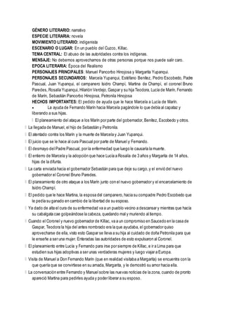 GÉNERO LITERARIO: narrativo
ESPECIE LITERARIA: novela
MOVIMIENTO LITERARIO: indigenista
ESCENARIO O LUGAR: En un pueblo del Cuzco, Kíllac.
TEMA CENTRAL: El abuso de las autoridades contra los indígenas.
MENSAJE: No debemos aprovecharnos de otras personas porque nos puede salir caro.
EPOCA LITERARIA: Época del Realismo
PERSONAJES PRINCIPALES: Manuel Pancorbo Hinojosa y Margarita Yupanqui.
PERSONAJES SECUNDARIOS: Marcela Yupanqui, Estéfano Benítez, Pedro Escobedo, Padre
Pascual, Juan Yupanqui, el campanero Isidro Champí, Martina de Champí, el coronel Bruno
Paredes, Rosalía Yupanqui, Hilarión Verdejo,Gaspar y su hija Teodora, Lucía de Marín, Fernando
de Marín, Sebastián Pancorbo Hinojosa, Petronila Hinojosa
HECHOS IMPORTANTES: El pedido de ayuda que le hace Marcela a Lucía de Marín.
 La ayuda de Fernando Marín hacia Marcela pagándole lo que debía al capataz y
liberando a sus hijas.
El planeamiento del ataque a los Marín por parte del gobernador, Benítez, Escobedo y otros.
La llegada de Manuel, el hijo de Sebastián y Petronila.
El atentado contra los Marín y la muerte de Marcela y Juan Yupanqui.
El juicio que se le hace al cura Pascual por parte de Manuel y Fernando.
El desmayo del Padre Pascual, por la enfermedad que luego le causaría la muerte.
El entierro de Marcela y la adopción que hace Lucía a Rosalía de 3 años y Margarita de 14 años,
hijas de la difunta.
La carta enviada hacia el gobernador Sebastián para que deje su cargo,y el envió del nuevo
gobernador el Coronel Bruno Paredes.
El planeamiento de otro ataque a los Marín junto con el nuevo gobernador y el encarcelamiento de
Isidro Champí.
El pedido que le hace Martina, la esposa del campanero,hacia su compadre Pedro Escobedo que
le pedía su ganado en cambio de la libertad de su esposo.
Ya dado de alta el cura de su enfermedad va a un pueblo vecino a descansar y mientras que hacía
su cabalgata cae golpeándose la cabeza, quedando mal y muriendo al tiempo.
Cuando el Coronel y nuevo gobernador de Kíllac, va a un compromiso en Saucedo en la casa de
Gaspar, Teodora la hija del antes nombrado era la que ayudaba, el gobernador quiso
aprovecharse de ella, visto esto Gaspar se lleva a su hija al cuidado de doña Petronila para que
le enseñe a ser una mujer. Enteradas las autoridades de esto expulsaron al Coronel.
El planeamiento entre Lucía y Fernando para irse por siempre de Kíllac, e ir a Lima para que
estudien sus hijas adoptivas a ser unas verdaderas mujeres y luego viajar a Europa.
Visita de Manuel a Don Fernando Marín (que en realidad visitaba a Margarita) se encuentra con la
que quería que se convirtiese en su amada, Margarita, y le demostró su amor hacia ella.
La conversación entre Fernando y Manuel sobre las nuevas noticias de la zona, cuando de pronto
apareció Martina para pedirles ayuda y poder liberar a su esposo.
 