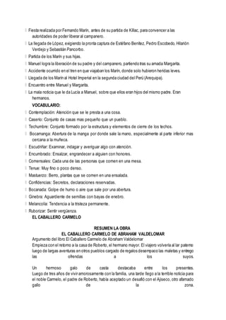 Fiesta realizada por Fernando Marín, antes de su partida de Kíllac, para convencer a las
autoridades de poder liberar al campanero.
La llegada de López, exigiendo la pronta captura de Estéfano Benítez, Pedro Escobedo, Hilarión
Verdejo y Sebastián Pancorbo.
Partida de los Marín y sus hijas.
Manuel logra la liberación de su padre y del campanero, partiendo tras su amada Margarita.
Accidente ocurrido en el tren en que viajaban los Marín, donde solo hubieron heridas leves.
Llegada de los Marín al Hotel Imperial en la segunda ciudad del Perú (Arequipa).
Encuentro entre Manuel y Margarita.
La mala noticia que le da Lucía a Manuel, sobre que ellos eran hijos del mismo padre. Eran
hermanos.
VOCABULARIO:
Contemplación: Atención que se le presta a una cosa.
Caserío: Conjunto de casas mas pequeño que un pueblo.
Techumbre: Conjunto formado por la estructura y elementos de cierre de los techos.
Bocamanga: Abertura de la manga por donde sale la mano, especialmente al parte inferior mas
cercana a la muñeca.
Escudriñar: Examinar, indagar y averiguar algo con atención.
Encumbrado: Ensalzar, engrandecer a alguien con honores.
Comensales: Cada una de las personas que comen en una mesa.
Tenue: Muy fino o poco denso.
Mastuerzo: Berro, plantas que se comen en una ensalada.
Confidencias: Secretos, declaraciones reservadas.
Bocanada: Golpe de humo o aire que sale por una abertura.
Ginebra: Aguardiente de semillas con bayas de enebro.
Melancolía: Tendencia a la tristeza permanente.
Ruborizar: Sentir vergüenza.
EL CABALLERO CARMELO
RESUMEN LA OBRA
EL CABALLERO CARMELO DE ABRAHAM VALDELOMAR
Argumento del libro El Caballero Carmelo de Abraham Valdelomar
Empieza con el retorno a la casa de Roberto, el hermano mayor. El viajero volvería al lar paterno
luego de largas aventuras en otros pueblos cargado de regalos desempaco las maletas y entrego
las ofrendas a los suyos.
Un hermoso galo de casta destacaba entre los presentes.
Luego de tres años de vivir amorosamente con la familia, una tarde llego a la terrible noticia para
el noble Carmelo, el padre de Roberto, había aceptado un desafió con el Ajiseco, otro afamado
gallo de la zona.
 
