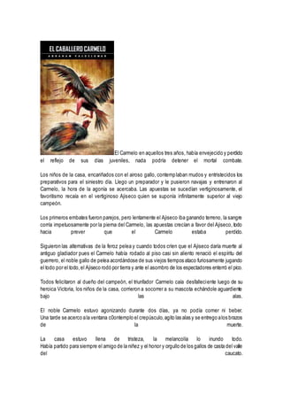 El Carmelo en aquellos tres años, había envejecido y perdido
el reflejo de sus días juveniles, nada podría detener el mortal combate.
Los niños de la casa, encariñados con el airoso gallo, contemplaban mudos y entristecidos los
preparativos para el siniestro día. Llego un preparador y le pusieron navajas y entrenaron al
Carmelo, la hora de la agonía se acercaba. Las apuestas se sucedían vertiginosamente, el
favoritismo recaía en el vertiginoso Ajiseco quien se suponía infinitamente superior al viejo
campeón.
Los primeros embates fueron parejos, pero lentamente el Ajiseco iba ganando terreno, la sangre
corría impetuosamente por la pierna del Carmelo, las apuestas crecían a favor del Ajiseco, todo
hacia prever que el Carmelo estaba perdido.
Siguieron las alternativas de la feroz pelea y cuando todos críen que el Ajiseco daría muerte al
antiguo gladiador pues el Carmelo había rodado al piso casi sin aliento renació el espíritu del
guerrero, el noble gallo de pelea acordándose de sus viejos tiempos ataco furiosamente jugando
el todo por el todo,el Ajiseco rodó por tierra y ante el asombro de los espectadores enterró el pico.
Todos felicitaron al dueño del campeón, el triunfador Carmelo caía desfalleciente luego de su
heroica Victoria, los niños de la casa, corrieron a socorrer a su mascota echándole aguardiente
bajo las alas.
El noble Carmelo estuvo agonizando durante dos días, ya no podía comer ni beber.
Una tarde se acerco ala ventana c0ontemplo el crepúsculo,agito las alas y se entrego alos brazos
de la muerte.
La casa estuvo llena de tristeza, la melancolía lo inundo todo.
Había partido para siempre el amigo de la niñez y el honor y orgullo de los gallos de casta del valle
del caucato.
 
