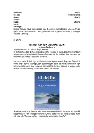 Movimiento Literario:
Colónida. (Contemporánea).
Genero Literario:
Narrativo.
Especie Literaria:
Cuento.
Personajes:
Roberto (hermano mayor que regresa a casa después de mucho tiempo), Anfiloquio, Pelado
(gallito pendenciero y revoltoso), Jesús (la hermana mas pequeña), El Carmelo (El gran gallo
“caballero Carmelo”)…
EL DELFIN
RESUMEN DE LA OBRA LITERARIA EL DELFIN
– Sergio Bambaren –
Argumento del libro “El Delfín” de Sergio Bambare
Un delfín soñador trata de hacer realidad su sueño, y se aleja de su isla. El delfín emprende una
serie de aventuras llenas de vicisitudes, pero él no retrocede sino más bien sigue avanzando para
encontrar la ola perfecta y deslizarse sobre ella.
Ese era su sueño. Al final, logra su objetivo con mucha perseverancia, fe y amor. Después de
mucho tiempo regresa a su hogar, pero los delfines ya lo daban por muerto; Daniel Delfín logra
convencerlos de que él sigue vivo y que regresaba feliz de haber realizado su ansiado sueño.
Inclusive, les da un mensaje positivo a los delfines, diciéndoles:
“Abandoné el arrecife y viajé muy lejos, pero he regresado. Ustedes decían que era imposible
realizar mi sueño y sin embargo lo he logrado. ¿Quién les ha dicho que hemos venido al mundo
solo para sufrir? Siempre sueñan, y no se sientan atemorizados de soñar”.
 