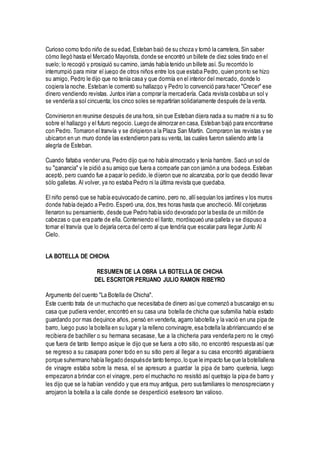 Curioso como todo niño de su edad, Esteban bajó de su choza y tomó la carretera, Sin saber
cómo llegó hasta el Mercado Mayorista, donde se encontró un billete de diez soles tirado en el
suelo; lo recogió y prosiguió su camino, jamás había tenido un billete así. Su recorrido lo
interrumpió para mirar el juego de otros niños entre los que estaba Pedro, quien pronto se hizo
su amigo, Pedro le dijo que no tenía casa y que dormía en el interior del mercado, donde lo
cogiera la noche. Esteban le comentó su hallazgo y Pedro lo convenció para hacer "Crecer" ese
dinero vendiendo revistas. Juntos irían a comprar la mercadería. Cada revista costaba un sol y
se vendería a sol cincuenta; los cinco soles se repartirían solidariamente después de la venta.
Convinieron en reunirse después de una hora, sin que Esteban dijera nada a su madre ni a su tío
sobre el hallazgo y el futuro negocio. Luego de almorzar en casa, Esteban bajó para encontrarse
con Pedro. Tomaron el tranvía y se dirigieron a la Plaza San Martín. Compraron las revistas y se
ubicaron en un muro donde las extendieron para su venta, las cuales fueron saliendo ante la
alegría de Esteban.
Cuando faltaba vender una, Pedro dijo que no había almorzado y tenía hambre. Sacó un sol de
su "ganancia" y le pidió a su amigo que fuera a comparle pan con jamón a una bodega. Esteban
aceptó, pero cuando fue a pagar lo pedido,le dijeron que no alcanzaba, por lo que decidió llevar
sólo galletas. Al volver, ya no estaba Pedro ni la última revista que quedaba.
El niño pensó que se había equivocado de camino, pero no, allíseguían los jardines y los muros
donde había dejado a Pedro.Esperó una, dos,tres horas hasta que anocheció. Mil conjeturas
llenaron su pensamiento, desde que Pedro había sido devorado por la bestia de un millón de
cabezas o que era parte de ella. Conteniendo el llanto, mordisqueó una galleta y se dispuso a
tomar el tranvía que lo dejaría cerca del cerro al que tendría que escalar para llegar Junto Al
Cielo.
LA BOTELLA DE CHICHA
RESUMEN DE LA OBRA LA BOTELLA DE CHICHA
DEL ESCRITOR PERUANO JULIO RAMON RIBEYRO
Argumento del cuento "La Botella de Chicha".
Este cuento trata de un muchacho que necesitaba de dinero asíque comenzó a buscaralgo en su
casa que pudiera vender, encontró en su casa una botella de chicha que sufamilia había estado
guardando por mas dequince años, pensó en venderla, agarro labotella y la vació en una pipa de
barro, luego puso la botella en su lugar y la relleno convinagre,esa botella la abriríancuando el se
recibiera de bachiller o su hermana secasase, fue a la chicheria para venderla pero no le creyó
que fuera de tanto tiempo asíque le dijo que se fuera a otro sitio, no encontró respuesta así que
se regreso a su casapara poner todo en su sitio pero al llegar a su casa encontró algarabíaera
porque suhermano había llegado despuésde tanto tiempo,lo que le impacto fue que la botellallena
de vinagre estaba sobre la mesa, el se apresuro a guardar la pipa de barro quetenia, luego
empezaron a brindar con el vinagre, pero el muchacho no resistió así quetrajo la pipa de barro y
les dijo que se la habían vendido y que era muy antigua, pero susfamiliares lo menospreciaron y
arrojaron la botella a la calle donde se desperdició esetesoro tan valioso.
 