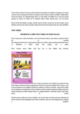 Todo cambia cuando cae la lluvia sobre la tierra devolviendo su equilibrio a la gente y los perros
vuelven a ser los amigos del hombre. Una tarde la niña Antuca se hallo con Mañu. Estaba tirado
sobre las piedras. Su colgante lengua tenía un color pálido. Se trataba de un pero que podía
esperar la muerte en medio de la soledad. Antuca había crecido junto con los perros.
Ella se olvido del cántaro y el agua. Cuando cayó la noche y escucho la voz de la Juana, que la
llamaba, tenía aun las manos puestas cariñosamente entre las hirsutas lanas del cuello del Mañu.
PACO YUNQUE
RESUMEN DE LA OBRA PACO YUNQUE DE CESAR VALLEJO
Paco Yunque es un niño provinciano, y de el cual el autor relata, lo que sería su cautiverio dentro
de la escuela.
Paco llega por primera vez a la escuela de mano de su madre, este se siente sorprendido al ver a
su alrededor a tantos niños que juegan, ríen y saltan.
Paco Yunque nunca había visto eso, por lo que estaba muy nervioso.
Ya en el aula se produce una confusión por motivo de que
Paco Fariña y Humberto Grieve pugnaban por decidir con quien se sentaría Paco Yunque, y por
lo que el profesor se ve obligado a intervenir y mandar a Yunque con Fariña. Luego Paco y todos
sus compañeros son testigos de cómo el profesor comete una gran injusticia al castigar al alumno
Antonio Gesdres por haber llegado tarde y no castigar también a Humberto Grieve quien había
hecho lo mismo.
Pasado esto el profesor los puso a trabajar, así que les dejo una tarea para que realizaran de
forma individual, todos trabajaban pero menos Humberto, quien en vez dibujaba peces,muñecos
y cuadritos.
 