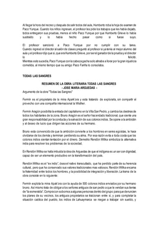 Al llegar la hora del recreo y después de salir todos del aula, Humberto roba la hoja de examen de
Paco Yunque. Cuando los niños ingresan, el profesor les pide los trabajos que les había dejado,
todos entregaron sus pruebas, menos el niño Paco Yunque por que Humberto Grieve lo había
sustraído y lo había hecho pasar como si fuese suyo.
El profesor sancionó a Paco Yunque por no cumplir con su tarea.
Cuando ingresó el director al salón de clases preguntó al profesor si ya tenía al mejor alumno del
aula y elprofesordijo que si,que eraHumberto Grieve,porserelganadorde la pruebay eldirector
lo felicitó.
Mientras esto sucedía,Paco Yunque conla cabezagacha solo atinaba a llorar por la gran injusticia
cometida, al mismo tiempo que su amigo Paco Fariña lo consolaba.
TODAS LAS SANGRES
RESUMEN DE LA OBRA LITERARIA TODAS LAS SANGRES
- JOSE MARIA ARGUEDAS -
Argumento de la obra "Todas las Sangres"
Fermín es el propietario de la mina Apark’ora y esta tratando de explorarla, sin compartir el
provecho con una compañía internacional la Wisther.
Fermín Aragón posibilita la entrada del capitalismo en la Villa San Pedro,y cambia los destinos de
todos los habitantes de la zona. Bruno Aragón es el señor hacendado tradicional, que siente una
gran responsabilidad por la conducta y la salvación de sus colonos indios. Se opone a la ambición
y al deseo de lucro que dirigen las acciones de su hermano.
Bruno esta convencido de que la ambición convierte a los hombres en seres egoístas, le hace
olvidarse de los demás y terminan perdiendo su alma. Por esa razón evita a toda costa que los
colonos indios sientan tentación por el dinero. Demetrio Rendón Willka simboliza la alternativa
india para resolver los problemas de la sociedad.
En Rendón Willka se halla imbuida la idea de Arguedas de que el indígena es un ser con dignidad,
capaz de ser un elemento productivo en la transformación del país.
Rendón Willka es el “ex indio”, ósea el nativo transcultado, que ha perdido parte de su herencia
cultural, pero que ha conservado sus valores tradicionales mas valiosos.Rendón Willka encarna
la fraternidad entre todos los hombres,y la posibilidad de integración y liberación. La trama de la
obra consiste en lo siguiente:
Fermín explota la mina Apak’ora con la ayuda de 500 colonos indios enviados por su hermano
bruno. Asímismo trata de obligar a los señores antiguos de san pedro a que le vendan sus tierras
de “la esmeralda”.Compracon sobornos aalgunas personas dentro delgrupo paraque denuncien
los planes de su vecinos, los antiguos propietarios se traicionan entre si, y para completar la
situación caótica del pueblo, los indios de Lahuaymarca se niegan a trabajar sin sueldo, y
 