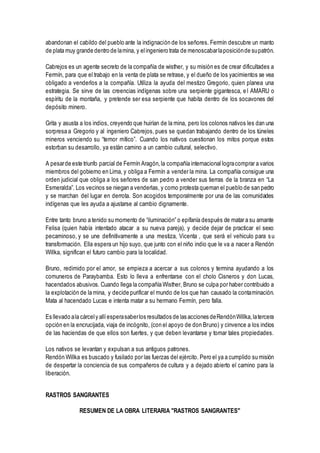 abandonan el cabildo del pueblo ante la indignación de los señores. Fermín descubre un manto
de plata muy grande dentro de lamina, y elingeniero trata de menoscabarlaposiciónde supatrón.
Cabrejos es un agente secreto de la compañía de wisther, y su misión es de crear dificultades a
Fermín, para que el trabajo en la venta de plata se retrase, y el dueño de los yacimientos se vea
obligado a venderlos a la compañía. Utiliza la ayuda del mestizo Gregorio, quien planea una
estrategia. Se sirve de las creencias indígenas sobre una serpiente gigantesca, el AMARU o
espíritu de la montaña, y pretende ser esa serpiente que habita dentro de los socavones del
depósito minero.
Grita y asusta a los indios, creyendo que huirían de la mina, pero los colonos nativos les dan una
sorpresa a Gregorio y al ingeniero Cabrejos, pues se quedan trabajando dentro de los túneles
mineros venciendo su “temor mítico”. Cuando los nativos cuestionan los mitos porque estos
estorban su desarrollo, ya están camino a un cambio cultural, selectivo.
A pesarde este triunfo parcial de Fermín Aragón,la compañía internacional logracomprar a varios
miembros del gobierno en Lima, y obliga a Fermín a vender la mina. La compañía consigue una
orden judicial que obliga a los señores de san pedro a vender sus tierras de la branza en “La
Esmeralda”. Los vecinos se niegan a venderlas, y como protesta queman el pueblo de san pedro
y se marchan del lugar en derrota. Son acogidos temporalmente por una de las comunidades
indígenas que les ayuda a ajustarse al cambio dignamente.
Entre tanto bruno a tenido su momento de “iluminación” o epifanía después de matar a su amante
Felisa (quien había intentado atacar a su nueva pareja), y decide dejar de practicar el sexo
pecaminoso, y se une definitivamente a una mestiza, Vicenta , que será el vehiculo para su
transformación. Ella espera un hijo suyo, que junto con el niño indio que le va a nacer a Rendón
Willka, significan el futuro cambio para la localidad.
Bruno, redimido por el amor, se empieza a acercar a sus colonos y termina ayudando a los
comuneros de Paraybamba. Esto lo lleva a enfrentarse con el cholo Cisneros y don Lucas,
hacendados abusivos. Cuando llega la compañía Wisther, Bruno se culpa por haber contribuido a
la explotación de la mina, y decide purificar el mundo de los que han causado la contaminación.
Mata al hacendado Lucas e intenta matar a su hermano Fermín, pero falla.
Es llevado ala cárcely allíesperasaberlos resultados de las acciones deRendónWillka,latercera
opción en la encrucijada, viaja de incógnito, (con el apoyo de don Bruno) y cinvence a los indios
de las haciendas de que ellos son fuertes, y que deben levantarse y tomar tales propiedades.
Los nativos se levantan y expulsan a sus antiguos patrones.
Rendón Willka es buscado y fusilado por las fuerzas del ejército. Pero el ya a cumplido su misión
de despertar la conciencia de sus compañeros de cultura y a dejado abierto el camino para la
liberación.
RASTROS SANGRANTES
RESUMEN DE LA OBRA LITERARIA "RASTROS SANGRANTES"
 