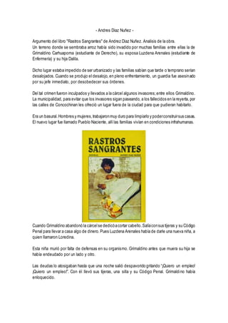 - Andres Diaz Nuñez -
Argumento del libro "Rastros Sangrantes" de Andrez Diaz Nuñez. Analisis de la obra.
Un terreno donde se sembraba arroz había sido invadido por muchas familias entre ellas la de
Grimaldino Carhuapoma (estudiante de Derecho), su esposa Luzdena Arenales (estudiante de
Enfermería) y su hija Dalila.
Dicho lugar estaba impedido de ser urbanizado y las familias sabían que tarde o temprano serían
desalojados. Cuando se produjo el desalojo, en pleno enfrentamiento, un guardia fue asesinado
por su jefe inmediato, por desobedecer sus órdenes.
Del tal crimen fueron inculpados y llevados a la cárcel algunos invasores;entre ellos Grimaldino.
La municipalidad, para evitar que los invasores sigan paseando, a los fallecidos en la reyerta, por
las calles de Concochinan les ofreció un lugar fuera de la ciudad para que pudieran habitarlo.
Era un basural.Hombres y mujeres,trabajaronmuy duro para limpiarlo y poderconstruirsus casas.
El nuevo lugar fue llamado Pueblo Naciente, allílas familias vivían en condiciones infrahumanas.
Cuando Grimaldino abandonó la cárcelse dedicóacortar cabello.Salíaconsus tijeras y su Código
Penal para llevar a casa algo de dinero.Pues Luzdena Arenales había de darle una nueva niña, a
quien llamaron Loredina.
Esta niña murió por falta de defensas en su organismo. Grimaldino antes que muera su hija se
había endeudado por un lado y otro.
Las deudas lo atosigaban hasta que una noche salió despavorido gritando “¡Quiero un empleo!
¡Quiero un empleo!”. Con él llevó sus tijeras, una silla y su Código Penal. Grimaldino había
enloquecido.
 