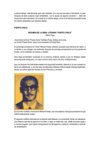 Luzdena trabajó valientemente para salir adelante, a la vez que buscaba a Grimaldino a quien
después de tanto esfuerzo logró rehabilitarlo, con la ayuda de algunos doctores “... Salió del
nosocomio casi marchando, al compás de un silbido alegre, como si se hubiera propuesto borrar
los rastros sangrantes que hubimos dejado.
PUERTO CHOLO
RESUMEN DE LA OBRA LITERARIA "PUERTO CHOLO"
- Mario Puga -
Argumento del libro "Puerto Cholo" de Mario Puga. Análisis de la obra.
La novela ‘Puerto Cholo’, tiene como escenario el Puerto Eten.
El personaje principal es el “cholo” Manuel Fiesta, veterano pescador que retorna al lar nativo, a
su familia, a sus colegas, a su ambiente, después de una larga peregrinación por los puertos del
mundo, como estibador de barcos y muelles.
Pero llega accidentado, lesionado en la columna vertebral, debido a que en Shangai estaba
descompuesta cierta grúa, y le cayó encima varios sacos de arroz norteamericano.
Aquí se deducen los deficientes estados de seguridad industrial y laboral en la que cumplen su
faena los estibadores, y, por otro lado, los diferentes métodos médicos desde Shangai hasta Eten,
desde los baños hasta las hierbas de don Pirinchico y el bisturí.
Es el primer conflicto vivencial de Manuel Fiestas, una circunstancia biológica personal en la que
saldrá relativamente curado.
El segundo conflicto está dado por la relación entre Manuel y su comunidad, frente a la naturaleza;
una fortísima avenida de agua en el río Eten, y luego un maremoto, que, abatió amuchas casas y
a muchos hogares, que logran sobreponerse con abnegación y esfuerzo, solidaridad y estímulo
de rehabilitación.
 