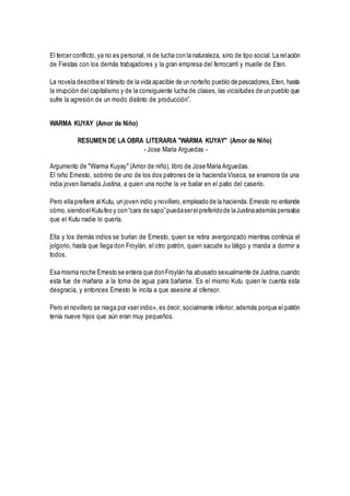 El tercer conflicto, ya no es personal, ni de lucha con la naturaleza, sino de tipo social: La relación
de Fiestas con los demás trabajadores y la gran empresa del ferrocarril y muelle de Eten.
La novela describe el tránsito de la vida apacible de un norteño pueblo de pescadores, Eten, hasta
la irrupción del capitalismo y de la consiguiente lucha de clases, las vicisitudes de un pueblo que
sufre la agresión de un modo distinto de producción”.
WARMA KUYAY (Amor de Niño)
RESUMEN DE LA OBRA LITERARIA "WARMA KUYAY" (Amor de Niño)
- Jose Maria Arguedas -
Argumento de "Warma Kuyay" (Amor de niño), libro de Jose María Arguedas.
El niño Ernesto, sobrino de uno de los dos patrones de la hacienda Viseca, se enamora de una
india joven llamada Justina, a quien una noche la ve bailar en el patio del caserío.
Pero ella prefiere al Kutu, un joven indio y novillero,empleado de la hacienda. Ernesto no entiende
cómo,siendoelKutufeo y con“cara de sapo”puedaserelpreferidode laJustinaademás pensaba
que el Kutu nadie lo quería.
Ella y los demás indios se burlan de Ernesto, quien se retira avergonzado mientras continúa el
jolgorio, hasta que llega don Froylán, el otro patrón, quien sacude su látigo y manda a dormir a
todos.
Esa misma noche Ernesto se entera que donFroylán ha abusado sexualmente de Justina,cuando
esta fue de mañana a la toma de agua para bañarse. Es el mismo Kutu quien le cuenta esta
desgracia, y entonces Ernesto le incita a que asesine al ofensor.
Pero el novillero se niega por «ser indio», es decir, socialmente inferior, además porque el patrón
tenía nueve hijos que aún eran muy pequeños.
 