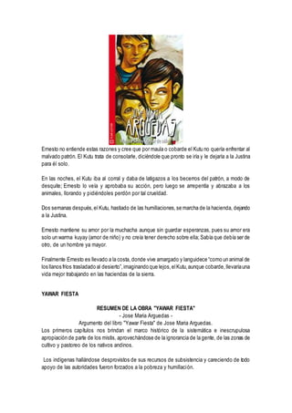 Ernesto no entiende estas razones y cree que por maula o cobarde el Kutu no quería enfrentar al
malvado patrón. El Kutu trata de consolarle, diciéndole que pronto se iría y le dejaría a la Justina
para él solo.
En las noches, el Kutu iba al corral y daba de latigazos a los becerros del patrón, a modo de
desquite; Ernesto lo veía y aprobaba su acción, pero luego se arrepentía y abrazaba a los
animales, llorando y pidiéndoles perdón por tal crueldad.
Dos semanas después,el Kutu, hastiado de las humillaciones,se marcha de la hacienda, dejando
a la Justina.
Ernesto mantiene su amor por la muchacha aunque sin guardar esperanzas, pues su amor era
solo un warma kuyay (amor de niño) y no creía tener derecho sobre ella; Sabía que debía ser de
otro, de un hombre ya mayor.
Finalmente Ernesto es llevado a la costa, donde vive amargado y languidece “como un animal de
los llanos fríos trasladado al desierto”,imaginando que lejos,elKutu,aunque cobarde,llevaríauna
vida mejor trabajando en las haciendas de la sierra.
YAWAR FIESTA
RESUMEN DE LA OBRA "YAWAR FIESTA"
- Jose Maria Arguedas -
Argumento del libro "Yawar Fiesta" de Jose Maria Arguedas.
Los primeros capítulos nos brindan el marco histórico de la sistemática e inescrupulosa
apropiación de parte de los mistis, aprovechándose de la ignorancia de la gente, de las zonas de
cultivo y pastoreo de los nativos andinos.
Los indígenas hallándose desprovistos de sus recursos de subsistencia y careciendo de todo
apoyo de las autoridades fueron forzados a la pobreza y humillación.
 