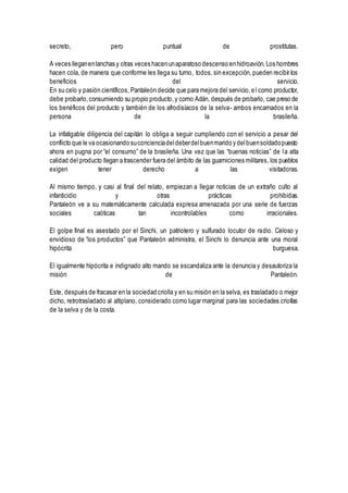 secreto, pero puntual de prostitutas.
A veces lleganenlanchas y otras veces hacenunaparatoso descenso enhidroavión.Los hombres
hacen cola, de manera que conforme les llega su turno, todos, sin excepción, pueden recibir los
beneficios del servicio.
En su celo y pasión científicos, Pantaleón decide que para mejora del servicio,el como productor,
debe probarlo,consumiendo su propio producto,y como Adán, después de probarlo, cae preso de
los benéficos del producto y también de los afrodisíacos de la selva- ambos encarnados en la
persona de la brasileña.
La infatigable diligencia del capitán lo obliga a seguir cumpliendo con el servicio a pesar del
conflicto que le va ocasionando suconcienciadeldeberdelbuenmarido y delbuensoldadopuesto
ahora en pugna por “el consumo” de la brasileña. Una vez que las “buenas noticias” de la alta
calidad del producto llegan a trascender fuera del ámbito de las guarniciones militares, los pueblos
exigen tener derecho a las visitadoras.
Al mismo tiempo, y casi al final del relato, empiezan a llegar noticias de un extraño culto al
infanticidio y otras prácticas prohibidas.
Pantaleón ve a su matemáticamente calculada expresa amenazada por una serie de fuerzas
sociales caóticas tan incontrolables como irracionales.
El golpe final es asestado por el Sinchi, un patriotero y sulfurado locutor de radio. Celoso y
envidioso de “los productos” que Pantaleón administra, el Sinchi lo denuncia ante una moral
hipócrita burguesa.
El igualmente hipócrita e indignado alto mando se escandaliza ante la denuncia y desautoriza la
misión de Pantaleón.
Este, después de fracasar en la sociedad criolla y en su misión en la selva, es trasladado o mejor
dicho, retrotrasladado al altiplano, considerado como lugar marginal para las sociedades criollas
de la selva y de la costa.
 