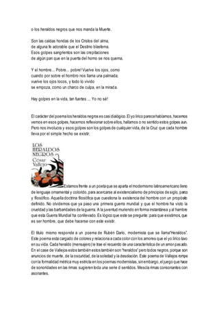o los heraldos negros que nos manda la Muerte.
Son las caídas hondas de los Cristos del alma,
de alguna fe adorable que el Destino blasfema.
Esos golpes sangrientos son las crepitaciones
de algún pan que en la puerta del horno se nos quema.
Y el hombre... Pobre... pobre! Vuelve los ojos, como
cuando por sobre el hombro nos llama una palmada;
vuelve los ojos locos, y todo lo vivido
se empoza, como un charco de culpa, en la mirada.
Hay golpes en la vida, tan fuertes ... Yo no sé!
El carácter delpoemalos heraldos negros es casidialógico.Elyo lirico parecehablarnos,hacernos
vernos en esos golpes,hacernos reflexionar sobre ellos, hallamos o no sentido estos golpes aun.
Pero nos involucra y esos golpes son los golpes de cualquier vida, de la Cruz que cada hombre
lleva por el simple hecho se existir.
Estamos frente a un poetaque se aparta elmodernismo latinoamericano lleno
de lenguaje ornamental y colorido,para acercarse al existencialismo de principios de siglo, parco
y filosófico. Aquella doctrina filosófica que cuestiona la existencia del hombre con un propósito
definido. No olvidemos que ya paso una primera guerra mundial y que el hombre ha visto la
crueldad y las barbaridades de laguerra. A la juventud muriendo en forma instantánea y al hambre
que esta Guerra Mundial ha conllevado. Es lógico que este se pregunte: para que existimos,que
es ser hombre, que debe hacerse con este existir.
El titulo mismo responde a un poema de Rubén Darío, modernista que se llama“Heraldos”.
Este poema esta cargado de colores y relaciona a cada color con los amores que el yo lirico tuvo
en su vida. Cada heraldo (mensajero) le trae el recuerdo de una característica de un amor pasado.
En el case de Vallejos estos también estos también son “heraldos” pero todos negros,porque son
anuncios de muerte, de la oscuridad,de la soledad y la desolación. Este poema de Vallejos rompe
conla formalidad métrica muy estricta en los poemas modernistas,sinembargo,eljuego que hace
de sonoridades en las rimas sugieren toda una serie d sentidos. Mescla rimas consonantes con
asonantes.
 
