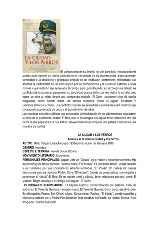 El colegio,entóces su ámbito no por transitorio intranscendente
,puesto que imprime su huella profunda en la mentalidad de los adolescentes .Estos aparecen
sometidos a la disciplina y jerarquías propias de un institución fuertemente militarizada que
acentúa la verticalidad de un ciclo regido por las prohibiciones y la sucesión estrictas a unas
normas cuya violación trae aparejado el castigo. pero ,por otra parte, en el colegio se reflejan los
conflictos de la sociedad peruana en su globalidad acerca de la cual nos ilustra la novela, cuyo
trama se abre al relato desde una perspectiva múltiple .Al Cetro ,concurren hijos de familia
burguesas, como Alberto Arana ,de familias humildes; Como el jaguar; Costeños Y
Cerranos,Blancos y cholos. Los conflictos sociales se exacerban al someterse a una dinámica que
consagra la supremacía de unos y el sometimiento de otros.
Las practicas sexuales clásicas que acompañan la inicialización de los adolescentes ingresan en
la zona de lo puramente bestial: Él Boa, uno de los amigos del Jaguar tiene relaciones con una
perra ,la mal papeada a la que tortura salvajemente hasta romperle una pata(la crueldad es una
muestra de cariño)
LA CIUDAD Y LOS PERROS
Análisis de la obra la ciudad y los perros
AUTOR: Mario Vargas Llosa(Arequipa 1936-)premio nobel de literatura 2010
GÉNERO: Narrativa.
ESPECIE LITERARIA: Novela Social Urbana.
MOVIMIENTO LITERARIO: Urbanismo.
PERSONAJES PRINCIPALES: Jaguar: Jefe del “Círculo”, es el matón y no perdona errores. Hijo
de obreros y de familia humilde; Ricardo Arana, “El Esclavo”: Es un cadete tímido, le falta carácter
y es humillado por sus compañeros; Alberto Fernández, “El Poeta”: Un cadete de buenas
intenciones pero es hipócrita; Porfirio Cava, “El Serrano”: Cadete de personalidad muy negativa y
pertenece al “círculo”;El Boa: Es un cadete cruel y sádico, tiene relaciones con una perra; El
Vallano: Negro abusivo y es amigo del Jaguar; El Rulos.
PERSONAJES SECUNDARIOS: El Capitán Garrido: Personificación del sistema. Falta de
autoridad. El Teniente Gamboa: Honrado y serio. El Teniente Guarina: Es un burócrata; Arróspide:
Es el brigadier; Pezoa: Sub Oficial; Altuno: Comandante; Paulino: “El Injerto”, vende cigarrillos y
licor a los cadetes en La Perlita;Pies Dorados: Bella prostituta del burdel de Huatita; Teresa: Es la
amiga de Ricardo Arana,etc.
 