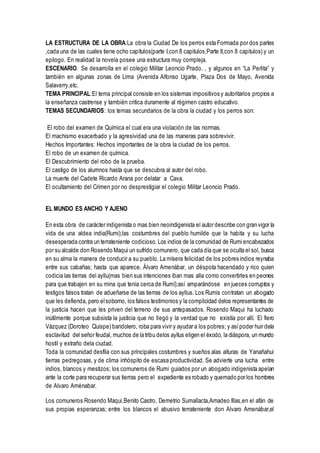 LA ESTRUCTURA DE LA OBRA:La obra la Ciudad De los perros esta Formada por dos partes
,cada una de las cuales tiene ocho capítulos(parte I,con 8 capitulos,Parte II,con 8 capitulos) y un
epilogo. En realidad la novela posee una estructura muy compleja.
ESCENARIO. Se desarrolla en el colegio Militar Leoncio Prado. , y algunos en “La Perlita” y
también en algunas zonas de Lima (Avenida Alfonso Ugarte, Plaza Dos de Mayo, Avenida
Salaverry,etc.
TEMA PRINCIPAL:El tema principal consiste en los sistemas impositivos y autoritarios propios a
la enseñanza castrense y también critica duramente al régimen castro educativo.
TEMAS SECUNDARIOS: los temas secundarios de la obra la ciudad y los perros son:
El robo del examen de Química el cual era una violación de las normas.
El machismo exacerbado y la agresividad una de las maneras para sobrevivir.
Hechos Importantes: Hechos importantes de la obra la ciudad de los perros.
El robo de un examen de química.
El Descubrimiento del robo de la prueba.
El castigo de los alumnos hasta que se descubra al autor del robo.
La muerte del Cadete Ricardo Arana por delatar a Cava.
El ocultamiento del Crimen por no desprestigiar el colegio Militar Leoncio Prado.
EL MUNDO ES ANCHO Y AJENO
En esta obra de carácter indigenista o mas bien neoindigenista el autor describe con gran vigor la
vida de una aldea india(Rumi);las costumbres del pueblo humilde que la habita y su lucha
desesperada contra un terrateniente codicioso. Los indios de la comunidad de Rumi encabezados
por su alcalde don Rosendo Maqui un sufrido comunero, que cada día que se oculta el sol, busca
en su alma la manera de conducir a su pueblo. La mísera felicidad de los pobres indios reynaba
entre sus cabañas; hasta que aparece, Álvaro Amenábar, un déspota hacendado y rico quien
codicia las tierras del ayllu(mas bien sus intenciones iban mas alla como convertirles en peones
para que trabajen en su mina que tenia cerca de Rumí);así amparándose en jueces corruptos y
testigos falsos tratan de adueñarse de las tierras de los ayllus. Los Rumis contratan un abogado
que les defienda, pero elsoborno, los falsos testimonios y la complicidad delos representantes de
la justicia hacen que les priven del terreno de sus antepasados. Rosendo Maqui ha luchado
inútilmente porque subsista la justicia que no llegó y la verdad que no existía por allí. El fiero
Vázquez (Doroteo Quispe) bandolero, roba para vivir y ayudar a los pobres; y asípoder huir dela
esclavitud del señor feudal, muchos de la tribu delos ayllus eligen el éxodo, la diáspora, un mundo
hostil y extraño dela ciudad.
Toda la comunidad desfila con sus principales costumbres y sueños alas alturas de Yanañahui
tierras pedregosas, y de clima inhóspito de escasa productividad. Se advierte una lucha entre
indios, blancos y mestizos; los comuneros de Rumí guiados por un abogado indigenista apelan
ante la corte para recuperar sus tierras pero el expediente es robado y quemado por los hombres
de Alvaro Aménabar.
Los comuneros Rosendo Maqui,Benito Castro, Demetrio Sumallacta,Amadeo Illas,en el afán de
sus propias esperanzas; entre los blancos el abusivo terrateniente don Alvaro Amenábar,el
 