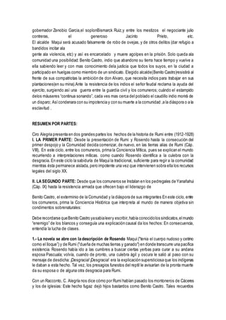 gobernador Zenobio Garcia,el soplonBismarck Ruiz,y entre los mestizos el negociante julio
contreras, el generoso Jacinto Prieto, etc.
El alcalde Maqui será acusado falsamente de robo de ovejas, y de otros delitos (dar refugio a
bandidos incitar ala
gente ala violencia, etc) y así es encarcelado y muere agolpes en la prisión. Solo queda ala
comunidad una posibilidad: Benito Castro, indio que abandono su tierra hace tiempo y vuelve a
ella sabiendo leer y con mas conocimiento dela justicia que todos los suyos, en la ciudad a
participado en huelgas como miembro de un sindicato. Elegido alcalde(Benito Castro)resistirá al
frente de sus compatriotas la ambición de don Alvaro, que necesita indios para trabajar en sus
plantaciones(en su mina).Ante la resistencia de los indios el señor feudal reclama la ayuda del
ejercito, surgiendo así una guerra entre la guardia civil y los comuneros; cuándo el estampido
delos máuseres “continua sonando”, cada ves mas cerca del poblado el caudillo indio morirá de
un disparo; Asícondenara con su impotencia y con su muerte a la comunidad ,a la diáspora o a la
esclavitud .
RESUMEN POR PARTES:
Ciro Alegria presenta en dos grandes partes los hechos de la historia de Rumi entre (1912-1928)
I. LA PRIMER PARTE: Desde la presentación de Rumi y Rosendo hasta la consecución del
primer despojo y la Comunidad decida comenzar, de nuevo, en las tierras alias de Rumi (Cáp.
VIII), En este ciclo, entre los comuneros, prima la Conciencia Mítica, pues se explican el mundo
recurriendo a interpretaciones míticas. como cuando Rosendo identifica a la culebra con la
desgracia. En este ciclo la sabiduría de Maqui la tradicional, suficiente para regir a la comunidad
mientras ésta permanece aislada, pero impotente una vez que intervienen sobra ella los recursos
legales del siglo XX.
II. LA SEGUNDO PARTE: Desde que los comuneros se Instalan en los pedregales de Yanañahui
(Cáp. IX) hasta la resistencia armada que ofrecen bajo el liderazgo de
Benito Castro, el exterminio de la Comunidad y la diáspora de sus integrantes En este ciclo, entre
los comuneros, prima la Conciencia Histórica que interpreta al mundo de manera objetiva sin
condimentos sobrenaturales:
Debe recordarse queBenito Castro yasabialeery escribir,había conocidolos sindicatos,elmundo
“enemigo” de los blancos y conseguía una explicación causal da los hechos: En consecuencia,
entendía la lucha de clases.
1.- La novela se abre con la descripción de Rosendo Maqui ("tenia el cuerpo nudoso y cetrino
como el lloque”) y de Rumi ("dueña de muchas tierras y ganado") en donde transcurre una pacifica
existencia. Rosendo había ido a las cumbres a buscar ciertas yerbas para curar a su andana
esposa Pascuala; volvía, cuando de pronto, una culebra ágil y oscura le salió al paso con su
mensaje de desdicha: ¡Desgracia!¡Desgracia! era la explicación supersticiosa que los indígenas
le daban a esta hecho. Tal vez, los presagios funestos del reptil le avisarían de la pronta muerte
da su esposa o de alguna otra desgracia para Rumi.
Con un Racconto, C. Alegría nos dice cómo por Rumi habían pasado los montoneros de Cáceres
y los de iglesias: Este hecho fugaz dejó hijos bastardos como Benito Castro. Tales recuerdos
 