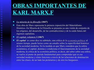 OBRAS IMPORTANTES DE KARL MARX.F La miseria de la filosofía  (1847) Esta obra de Marx representa la primera exposición del Materialismo Histórico. En Miseria de la Filosofía se presenta ya una visión de conjunto de los orígenes, del desarrollo, de las contradicciones y de la caída futura del régimen capitalista. El capital, volumen I  (1867) El capital   es como dice su subtítulo, una crítica  de la  economía política ; al mismo tiempo, puede leerse como un estudio sobre la especificidad histórica de la sociedad moderna. En la medida en que Marx considera que la esfera económica, el capital, domina y condiciona el funcionamiento de la sociedad moderna, la crítica de la economía política, es decir, del saber sobre esa esfera, se vuelve al punto de partida fundamental para comprender qué es esa sociedad moderna y cómo funciona a través de las relaciones de dominación entre las clases, de un lado los proletarios y de otra los burgueses. 