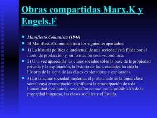 Obras compartidas Marx.K y Engels.F Manifiesto Comunista  (1848) El Manifiesto Comunista trata los siguientes apartados: 1) La historia política e intelectual de una sociedad está fijada por el  modo de producción  y  su  formación socio-económica . 2) Una vez aparecidas las clases sociales sobre la base de la propiedad privada y la explotación, la historia de las sociedades ha sido la historia de la  lucha de las clases explotadoras y explotadas . 3) En la actual sociedad moderna, el  proletariado  es la única clase social cuya emancipación significará la emancipación de toda humanidad mediante la revolución  comunista : la prohibición de la propiedad burguesa, las clases sociales y el Estado.  