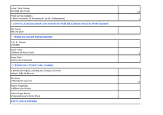 Luísa Costa Gomes
Vanessa Vai à Luta
Hélia Correia (adapt.)
A Ilha Encantada (A Tempestade, de W. Shakespeare)

13

1

1 CONTO (A SELECIONAR) DE AUTOR DE PAÍS DE LÍNGUA OFICIAL PORTUGUESA
Mia Couto
Mar me Quer

1 TEXTO DE AUTOR ESTRANGEIRO
J. R. R. Tolkien
O Hobbit
Anne Frank
O Diário de Anne Frank

3

Roald Dahl
Contos do Imprevisto

2 TEXTOS DE LITERATURA JUVENIL
A Eneida de Virgílio Contada às Crianças e ao Povo
(adapt. João de Barros)
Ilse Losa
O Mundo em que Vivi
Álvaro Magalhães
O Último dos Grimm
Vasco Graça Moura
Os Lusíadas para Gente Nova

ESCOLHER 8 POEMAS

13

 