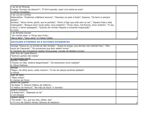1 de Sá de Miranda
Cantiga “Comigo me desavim”; "O Sol é grande, caem co'a calma as aves"
in Obras Completas
5 de Luís de Camões
Redondilhas: “Endechas a Bárbara escrava”, “Descalça vai para a fonte”; Esparsa: “Os bons vi sempre
passar”;
Sonetos: “Alma minha, gentil, que te partiste”, “Amor é fogo que arde sem se ver”, “Aquela triste e leda
madrugada”, “Busque amor novas artes, novo engenho”, “Erros meus, má fortuna, amor ardente”, “O céu,
a terra, o vento sossegado“, “Quando de minhas mágoas a comprida imaginação”
in Lírica
2 de Almeida Garrett
“As minhas asas” in Flores sem Fruto ;
“Barca Bela”, “Seus olhos” in Folhas Caídas

1

ESCOLHER 8 POEMAS DE 8 AUTORES DIFERENTES
Cantiga “Estava eu na ermida de São Simeão”, “Ergue-te amigo, que dormes nas manhãs frias”, “Pelo
souto de Crescente”, “Os provençais que bem sabem trovar”
in Cantares dos Trovadores Galego-Portugueses (versão de Natália Correia)
João Roiz de Castel Branco
“Senhora partem tão tristes”
in Cancioneiro Geral
Nicolau Tolentino
“Chaves na mão, melena desgrenhada”, “De bolorentos livros rodeado”
in Obras Poéticas
Bocage
“Magro, de olhos azuis, carão moreno”, “O céu de opacas sombras abafado”
in Rimas
João de Deus
“Boas noites”
in Campo de Flores
Antero de Quental
“As fadas” in Tesouro Poético da Infância ;
“O Palácio da Ventura”, “Na mão de Deus” in Sonetos
Guerra Junqueiro
“A Moleirinha”, “Regresso ao lar”
in Os Simples
Cesário Verde
“De tarde”, “Eu, que sou feio, sólido, leal”
in O Livro de Cesário Verde/ Cânticos do Realismo

2

 