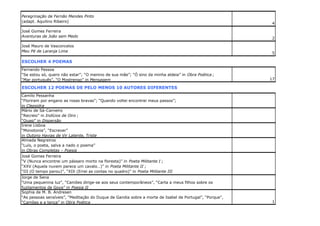 Peregrinação de Fernão Mendes Pinto
(adapt. Aquilino Ribeiro)
José Gomes Ferreira
Aventuras de João sem Medo
José Mauro de Vasconcelos
Meu Pé de Laranja Lima

4

2

5

ESCOLHER 4 POEMAS
Fernando Pessoa
“Se estou só, quero não estar”; “O menino de sua mãe”; “Ó sino da minha aldeia” in Obra Poética ;
“Mar português”, “O Mostrengo” in Mensagem

17

ESCOLHER 12 POEMAS DE PELO MENOS 10 AUTORES DIFERENTES
Camilo Pessanha
“Floriram por engano as rosas bravas”; “Quando voltei encontrei meus passos”;
in Clepsidra
Mário de Sá-Carneiro
“Recreio” in Indícios de Oiro ;
“Quasi” in Dispersão
Irene Lisboa
“Monotonia”, “Escrever”
in Outono Havias de Vir Latente, Triste
Almada Negreiros
“Luís, o poeta, salva a nado o poema”
in Obras Completas – Poesia
José Gomes Ferreira
“V (Nunca encontrei um pássaro morto na floresta)” in Poeta Militante I ;
“XXV (Aquela nuvem parece um cavalo…)” in Poeta Militante II ;
“III (O tempo parou)”, “XIX (Errei as contas no quadro)” in Poeta Militante III
Jorge de Sena
“Uma pequenina luz”, “Camões dirige-se aos seus contemporâneos”, “Carta a meus filhos sobre os
fuzilamentos de Goya” in Poesia II
Sophia de M. B. Andresen
“As pessoas sensíveis”, “Meditação do Duque de Gandia sobre a morte de Isabel de Portugal”, “Porque”,
“Camões e a tença” in Obra Poética

1

 
