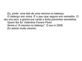 Eu, pintei  uma tela de uma menina no balanço.  O balanço era cinza. E o pau que segura era vermelho. O céu era azul, a grama era verde e tinha joaninhas vermelhas.  Quem fez foi: Valentina Favero Porto. Nome é “A menina no balanço”. O ano é 2009. Eu adorei muito mesmo.  
