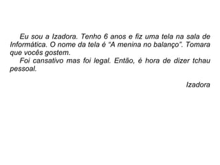 Eu sou a Izadora. Tenho 6 anos e fiz uma tela na sala de Informática. O nome da tela é “A menina no balanço”. Tomara que vocês gostem. Foi cansativo mas foi legal. Então, é hora de dizer tchau pessoal. Izadora 