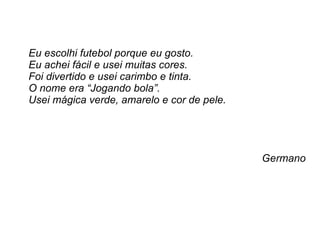 Eu escolhi futebol porque eu gosto.  Eu achei fácil e usei muitas cores.  Foi divertido e usei carimbo e tinta. O nome era “Jogando bola”.  Usei mágica verde, amarelo e cor de pele.  Germano 