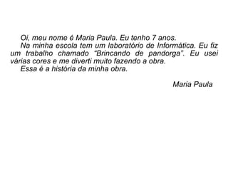 Oi, meu nome é Maria Paula. Eu tenho 7 anos. Na minha escola tem um laboratório de Informática. Eu fiz um trabalho chamado “Brincando de pandorga”. Eu usei várias cores e me diverti muito fazendo a obra.  Essa é a história da minha obra.  Maria Paula 