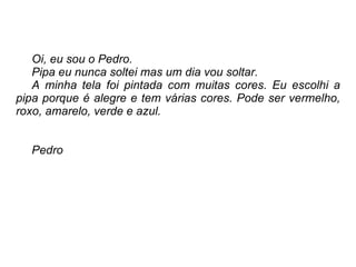 Oi, eu sou o Pedro.  Pipa eu nunca soltei mas um dia vou soltar.  A minha tela foi pintada com muitas cores. Eu escolhi a pipa porque é alegre e tem várias cores. Pode ser vermelho, roxo, amarelo, verde e azul. Pedro 