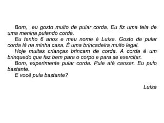 Bom,  eu gosto muito de pular corda. Eu fiz uma tela de uma menina pulando corda.  Eu tenho 6 anos e meu nome é Luísa. Gosto de pular corda lá na minha casa. É uma brincadeira muito legal. Hoje muitas crianças brincam de corda. A corda é um brinquedo que faz bem para o corpo e para se exercitar. Bom, experimente pular corda. Pule até cansar. Eu pulo bastante. E você pula bastante? Luísa 