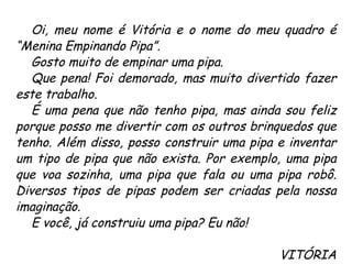 Oi, meu nome é Vitória e o nome do meu quadro é “Menina Empinando Pipa”.  Gosto muito de empinar uma pipa.  Que pena! Foi demorado, mas muito divertido fazer este trabalho. É uma pena que não tenho pipa, mas ainda sou feliz porque posso me divertir com os outros brinquedos que tenho. Além disso, posso construir uma pipa e inventar um tipo de pipa que não exista. Por exemplo, uma pipa que voa sozinha, uma pipa que fala ou uma pipa robô. Diversos tipos de pipas podem ser criadas pela nossa imaginação.  E você, já construiu uma pipa? Eu não! VITÓRIA 