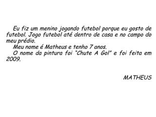 Eu fiz um menino jogando futebol porque eu gosto de futebol. Jogo futebol até dentro de casa e no campo do meu prédio.  Meu nome é Matheus e tenho 7 anos.  O nome da pintura foi “Chute A Gol” e foi feita em 2009. MATHEUS 