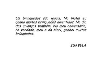 Os brinquedos são legais. No Natal eu ganho muitos brinquedos divertidos. No dia das crianças também. No meu aniversário, na verdade, meu e da Mari, ganhei muitos brinquedos. ISABELA 