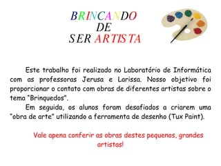 B R I N C A N D O   DE  SER  ARTISTA Este trabalho foi realizado no Laboratório de Informática com as professoras Jerusa e Larissa. Nosso objetivo foi proporcionar o contato com obras de diferentes artistas sobre o tema “Brinquedos”.  Em seguida, os alunos foram desafiados a criarem uma “obra de arte” utilizando a ferramenta de desenho (Tux Paint).  Vale apena conferir as obras destes pequenos, grandes artistas! 