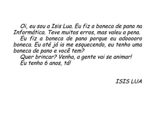 Oi, eu sou a Isis Lua. Eu fiz a boneca de pano na Informática. Teve muitos erros, mas valeu a pena.  Eu fiz a boneca de pano porque eu adooooro boneca. Eu até já ia me esquecendo, eu tenho uma boneca de pano e você tem?  Quer brincar? Venha, a gente vai se animar!  Eu tenho 6 anos, tá! ISIS LUA 