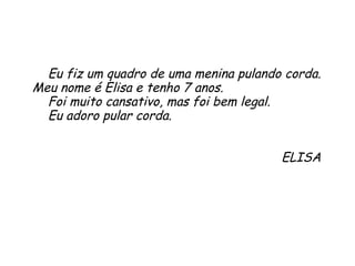 Eu fiz um quadro de uma menina pulando corda. Meu nome é Elisa e tenho 7 anos.  Foi muito cansativo, mas foi bem legal.  Eu adoro pular corda. ELISA 