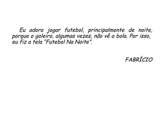 Eu adoro jogar futebol, principalmente de noite, porque o goleiro, algumas vezes, não vê a bola. Por isso,  eu fiz a tela “Futebol Na Noite”. FABRÍCIO 