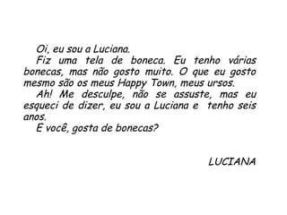 Oi, eu sou a Luciana.  Fiz uma tela de boneca. Eu tenho várias bonecas, mas não gosto muito. O que eu gosto mesmo são os meus Happy Town, meus ursos.  Ah! Me desculpe, não se assuste, mas eu esqueci de dizer, eu sou a Luciana e  tenho seis anos.  E você, gosta de bonecas? LUCIANA 